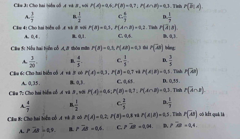 Cho hai biến cố A và B , với P(A)=0,6;P(B)=0,7;P(A∩ B)=0,3. Tinh P(overline B|A).
A.  3/7   1/2   6/7  D.  1/7 
B.
C.
Câu 4: Cho hai biến cố A và B với P(B)=0,5,P(A∩ B)=0,2. Tính P(overline A|B).
A. 0,4 . B. 0,1. C. 0,6. D. 0, 3 .
Câu 5: Nếu hai biến cố A, B thỏa mãn P(B)=0,5;P(AB)=0,3 thì P(overline AB) bằng:
A.  3/20 .  4/5 .  1/5 . D.  3/5 
B.
C.
Câu 6: Cho hai biến cố A và B có P(A)=0,3,P(B)=0,7 và P(A|B)=0,5. Tính P(overline AB)
A. 0,35 . B. 0,3 . C. 0,65 . D. 0,55 .
Câu 7: Cho hai biến cố A và B , với P(A)=0,6;P(B)=0,7;P(A∩ B)=0,3 , Tính P(overline A∩ B).
C.
D.
A.  4/7   1/2   2/5   1/7 
B.
Câu 8: Cho hai biến cố A và B có P(A)=0,2;P(B)=0,8 và P(A|B)=0,5. Tính P(overline AB) có kết quả là
A. Poverline AB=0,9. B. Poverline AB=0,6. C. Poverline AB=0,04. D. Poverline AB=0,4.