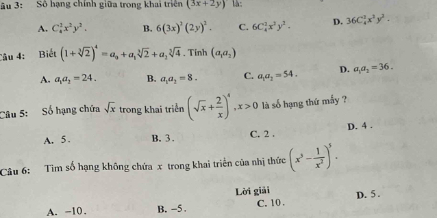 âu 3: Số hạng chính giữa trong khai triển (3x+2y) là:
A. C_4^(2x^2)y^2. B. 6(3x)^2(2y)^2. C. 6C_4^(2x^2)y^2. D. 36C_4^(2x^2)y^2. 
Câu 4: Biết (1+sqrt[3](2))^4=a_0+a_1sqrt[3](2)+a_2sqrt[3](4). Tính (a_1a_2)
A. a_1a_2=24. B. a_1a_2=8. C. a_1a_2=54. D. a_1a_2=36. 
Câu 5: Số hạng chứa sqrt(x) trong khai triển (sqrt(x)+ 2/x )^4, x>0 là số hạng thứ mấy ?
A. 5. B. 3. C. 2. D. 4.
Câu 6: Tìm số hạng không chứa x trong khai triển của nhị thức (x^3- 1/x^2 )^5. 
Lời giải
A. -10. B. -5. C. 10. D. 5.