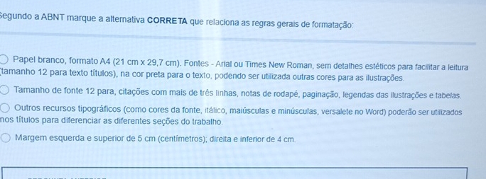 Segundo a ABNT marque a alternativa CORRETA que relaciona as regras gerais de formatação: 
Papel branco, formato A4 (21 cm x 29,7 cm). . Fontes - Arial ou Times New Roman, sem detalhes estéticos para facilitar a leitura 
(tamanho 12 para texto títulos), na cor preta para o texto, podendo ser utilizada outras cores para as ilustrações. 
Tamanho de fonte 12 para, citações com mais de três linhas, notas de rodapé, paginação, legendas das ilustrações e tabelas. 
Outros recursos tipográficos (como cores da fonte, itálico, maiúsculas e minúsculas, versalete no Word) poderão ser utilizados 
nos títulos para diferenciar as diferentes seções do trabalho. 
Margem esquerda e superior de 5 cm (centímetros); direita e inferior de 4 cm.