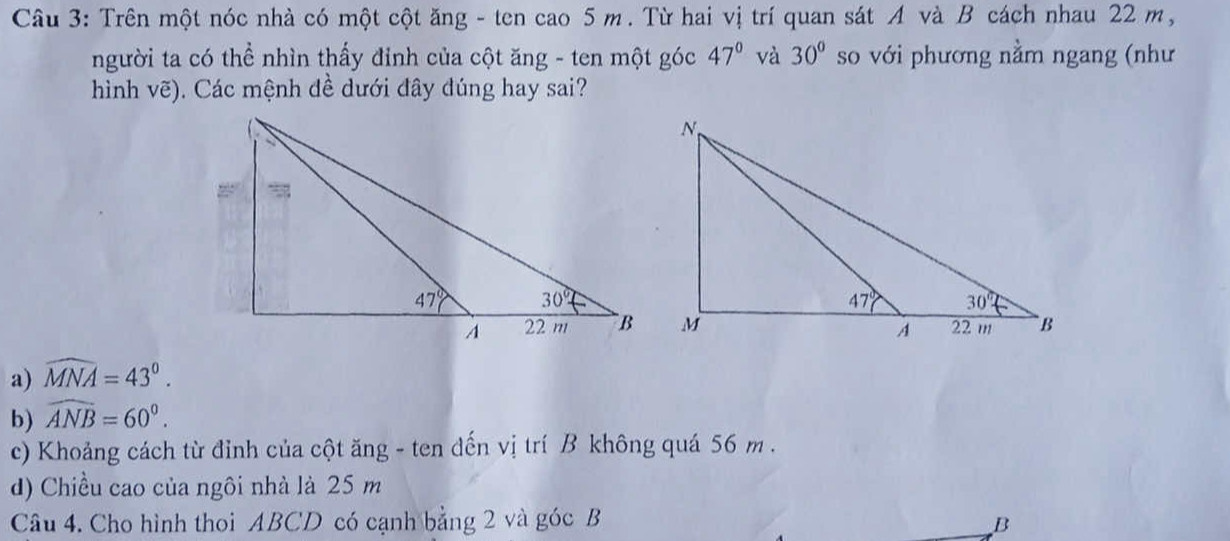 Trên một nóc nhà có một cột ăng - ten cao 5 m. Từ hai vị trí quan sát A và B cách nhau 22 m,
người ta có thể nhìn thấy đỉnh của cột ăng - ten một góc 47° và 30° so với phương nằm ngang (như
hình vẽ). Các mệnh đề dưới đây đúng hay sai?
a) widehat MNA=43°.
b) widehat ANB=60°.
c) Khoảng cách từ đỉnh của cột ăng - ten đến vị trí B không quá 56 m.
d) Chiều cao của ngôi nhà là 25 m
Câu 4. Cho hình thoi ABCD có cạnh bằng 2 và góc B B