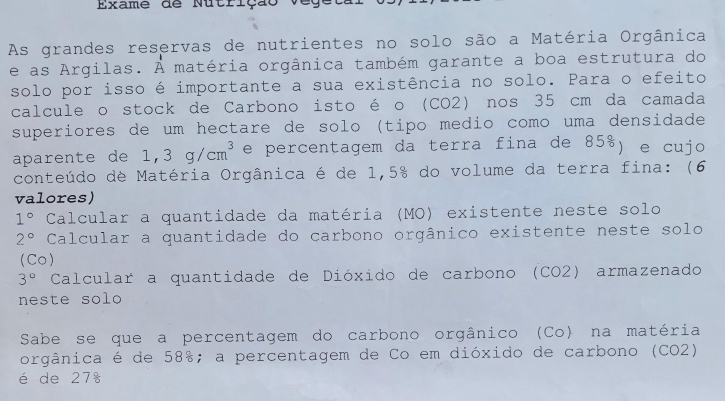 Exame de Nutrição vege 
As grandes reservas de nutrientes no solo são a Matéria Orgânica 
e as Argilas. A matéria orgânica também garante a boa estrutura do 
solo por isso é importante a sua existência no solo. Para o efeito 
calcule o stock de Carbono isto é o (CO2) nos 35 cm da camada 
superiores de um hectare de solo (tipo medio como uma densidade 
aparente de 1,3g/cm^3 e percentagem da terra fina de 85%) e cujo 
conteúdo de Matéria Orgânica é de 1,5% do volume da terra fina: (6 
valores)
1° Calcular a quantidade da matéria (MO) existente neste solo
2° Calcular a quantidade do carbono orgânico existente neste solo 
(Co)
3° Calcular a quantidade de Dióxido de carbono (CO2) armazenado 
neste solo 
Sabe se que a percentagem do carbono orgânico (Co) na matéria 
orgânica é de 58%; a percentagem de Co em dióxido de carbono (CO2) 
é de 27