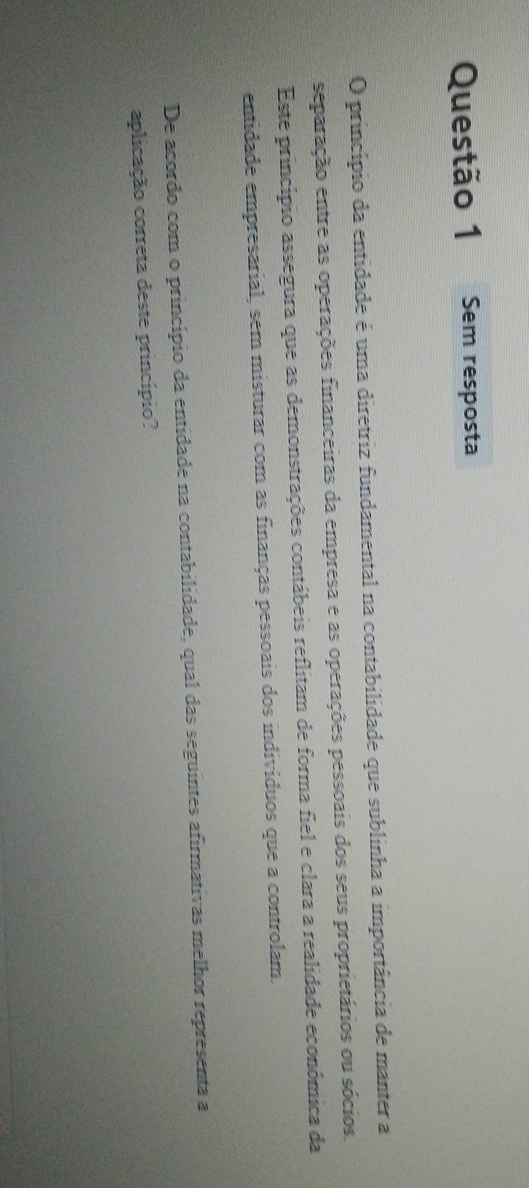 Sem resposta 
O princípio da entidade é uma diretriz fundamental na contabilidade que sublinha a importância de manter a 
separação entre as operações financeiras da empresa e as operações pessoais dos seus proprietários ou sócios. 
Este principio assegura que as demonstrações contábeis reflitam de forma fiel e clara a realidade económica da 
entidade empresarial, sem misturar com as finanças pessoais dos indivíduos que a controlam. 
De acordo com o princípio da entidade na contabilidade, qual das seguintes afirmativas melhor representa a 
aplicação correta deste princípio?