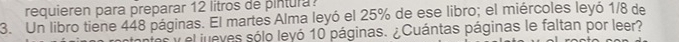 requieren para preparar 12 litros de pintura 
3. Un libro tiene 448 páginas. El martes Alma leyó el 25% de ese libro; el miércoles leyó 1/8 de 
el jueves sólo leyó 10 páginas. ¿Cuántas páginas le faltan por leer?