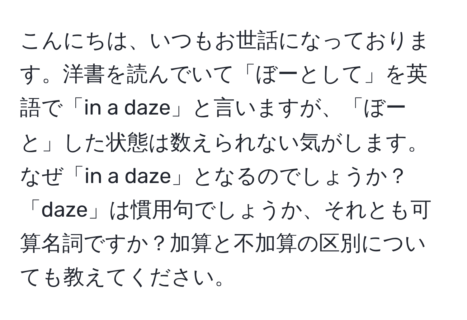 こんにちは、いつもお世話になっております。洋書を読んでいて「ぼーとして」を英語で「in a daze」と言いますが、「ぼーと」した状態は数えられない気がします。なぜ「in a daze」となるのでしょうか？「daze」は慣用句でしょうか、それとも可算名詞ですか？加算と不加算の区別についても教えてください。