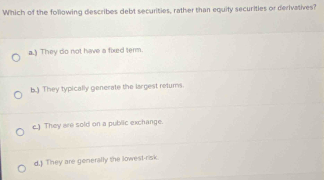 Which of the following describes debt securities, rather than equity securities or derivatives?
a.) They do not have a fixed term.
b.) They typically generate the largest returns.
c.) They are sold on a public exchange.
d.) They are generally the lowest-risk.