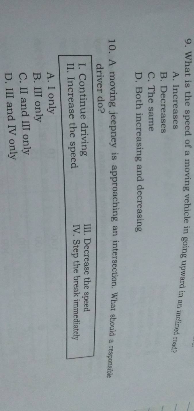 What is the speed of a moving vehicle in going upward in an inclined road?
A. Increases
B. Decreases
C. The same
D. Both increasing and decreasing
10. A moving jeepney is approaching an intersection. What should a responsible
driver do?
I. Continue driving
III. Decrease the speed
II. Increase the speed
IV. Step the break immediately
A. I only
B. III only
C. II and III only
D. III and IV only