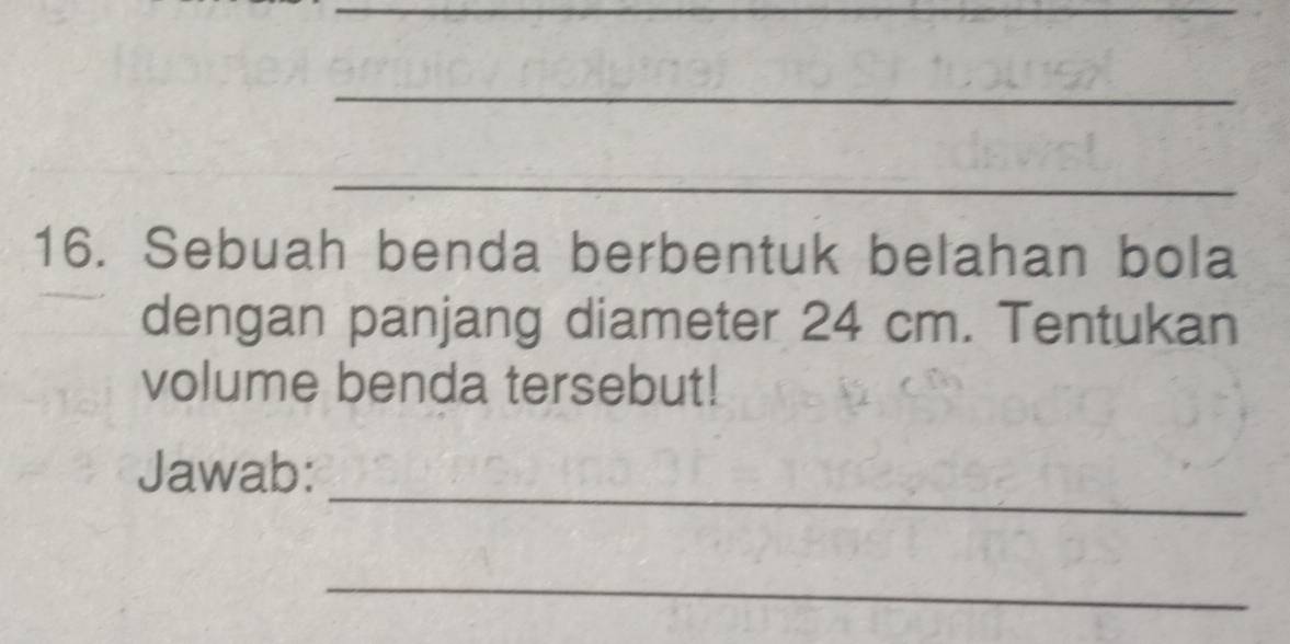 Sebuah benda berbentuk belahan bola 
dengan panjang diameter 24 cm. Tentukan 
volume benda tersebut! 
_ 
Jawab: 
_