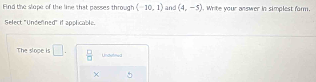 Find the slope of the line that passes through (-10,1) and (4,-5). Write your answer in simplest form.
Select "Undefined" if applicable.
The slope is □.  □ /□   Undefined
×