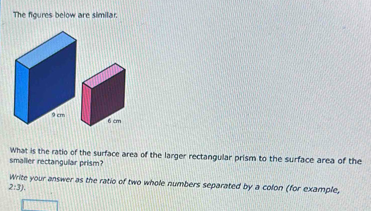 The figures below are similar. 
What is the ratio of the surface area of the larger rectangular prism to the surface area of the 
smaller rectangular prism? 
Write your answer as the ratio of two whole numbers separated by a colon (for example,
2:3).