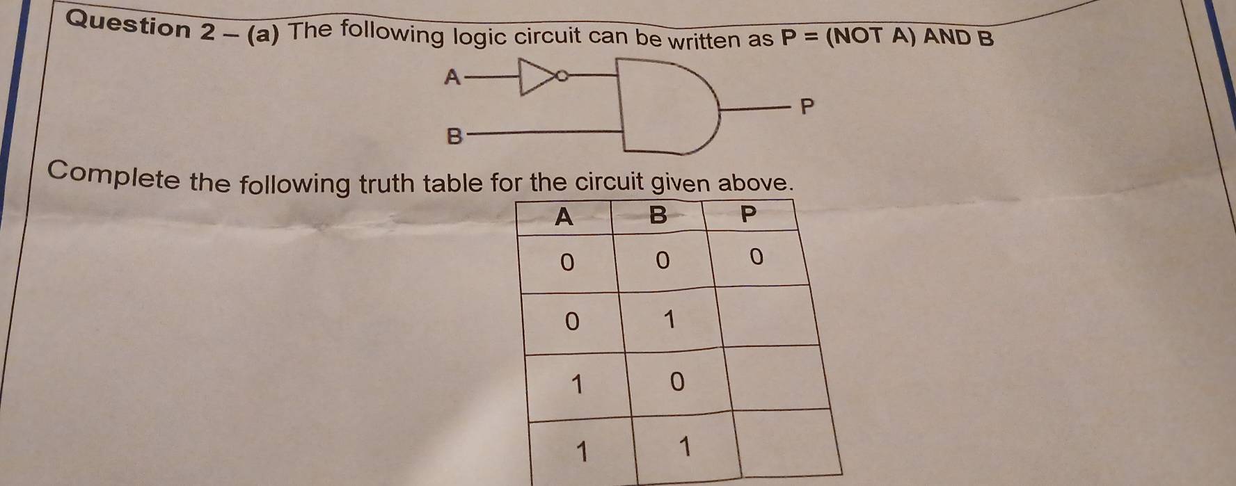 Question 2-(a) The following logic circuit can be written as P= (NOT A) AND B
Complete the following truth table for the circuit given above.