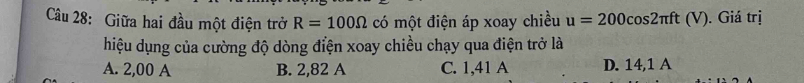 Giữa hai đầu một điện trở R=100Omega có một điện áp xoay chiều u=200cos 2π ft(V) ). Giá trị
hiệu dụng của cường độ dòng điện xoay chiều chạy qua điện trở là
A. 2,00 A B. 2,82 A C. 1,41 A D. 14,1 A