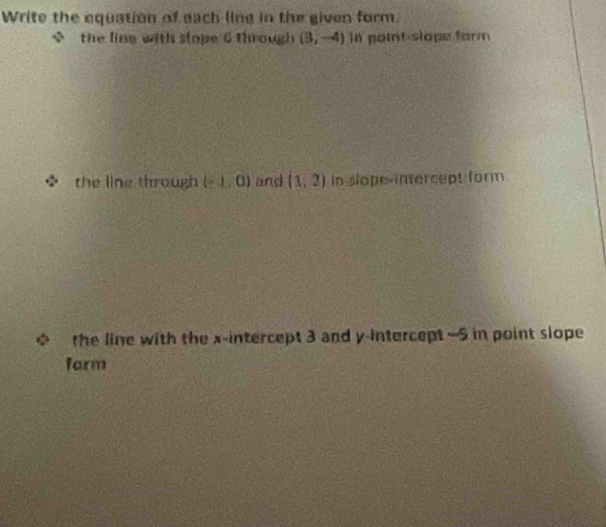 Write the equation of each ling in the given form. 
the line with slope 6 through (3,-4) in point-slope form 
the line through (-1,0) and (1,2) in slope-intercept form 
the line with the x-intercept 3 and y-intercept —5 in point slope 
farm