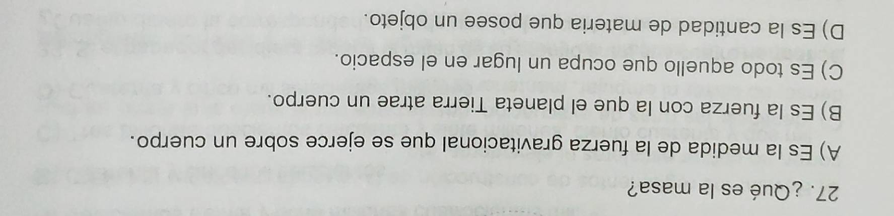 ¿Qué es la masa?
A) Es la medida de la fuerza gravitacional que se ejerce sobre un cuerpo.
B) Es la fuerza con la que el planeta Tierra atrae un cuerpo.
C) Es todo aquello que ocupa un lugar en el espacio.
D) Es la cantidad de materia que posee un objeto.