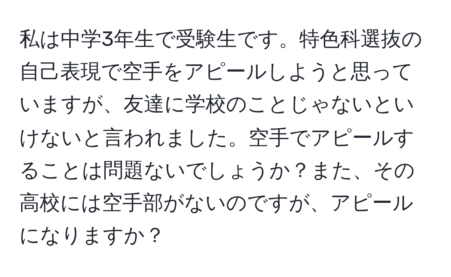 私は中学3年生で受験生です。特色科選抜の自己表現で空手をアピールしようと思っていますが、友達に学校のことじゃないといけないと言われました。空手でアピールすることは問題ないでしょうか？また、その高校には空手部がないのですが、アピールになりますか？