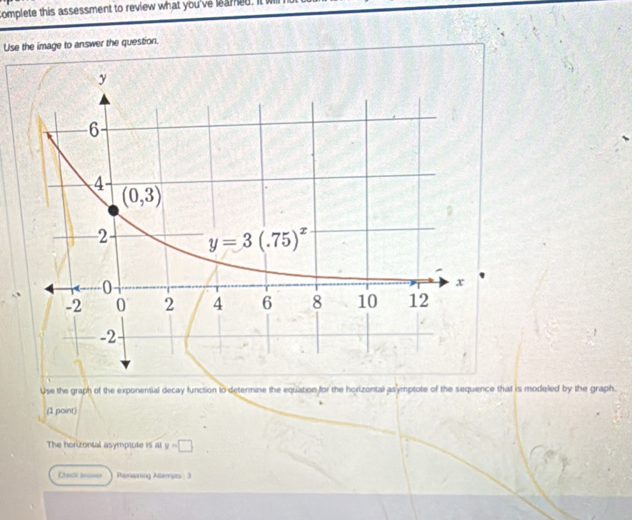 complete this assessment to review what you've leamed. It wll
Use the image to answer the question.
Use the graph of the exponential decay function to determine the equation for the horizontal asymptote of the sequence that is modeled by the graph.
(1 point)
The horizontal asymptote is al y=□
Chek aan Remaning Altempts : 3