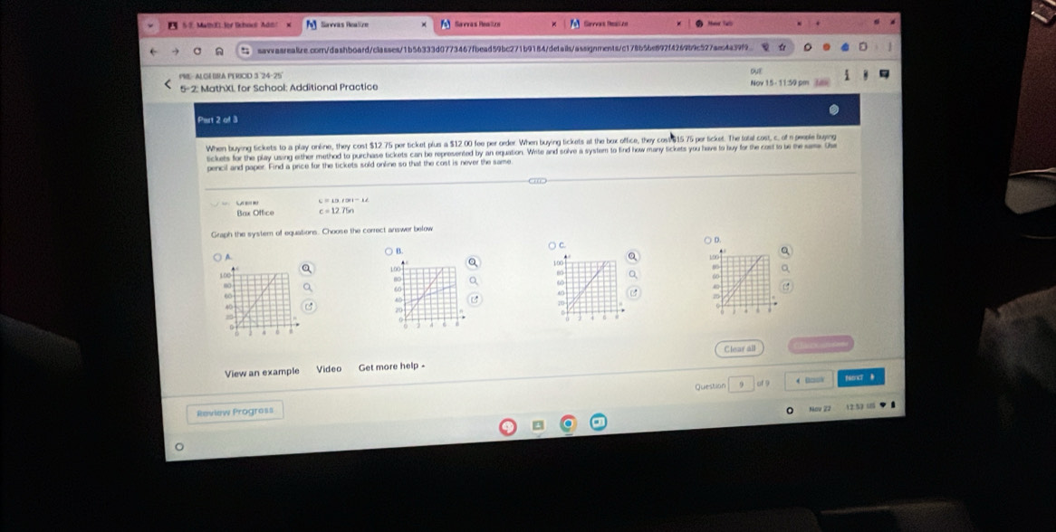 Math)X: for School Adih Savvas Peaîten 6 Savvas Real he Mater Taro
sawasreaiize.com/dashboard/classes/1b56333d0773467fbead59bc271b9184/details/assignments/c178b5be897f4269b9c527aec4a39f9
PRE-ALGEBRA PERIOD 3 24-25
5-2: MathXI, for School: Additional Practice Nov 15- 11:50 pm ou?
Pirt 2 of 3
When buying tickets to a play online, they cost $12.75 per ticket plus a $12.00 fee per order. When buying tickets at the box office, they cos $ $15.75 per ticket. The fotal cost, c, of a people buying
ickets for the play using either method to purchase tickets can be represented by an equation. Write and solve a system to find how many tickets you have to buy for the cost to be the same th
pencil and paper. Find a price for the tickets sold online so that the cost is never the same
C=13tan 12^-1
Bax Office c=12.75n
Graph the system of equations. Choose the correct answer below
B. ) D.
○ c.
A.
Q Q
a 
View an example Video Get more help - Clear all
Question 9 of 9 ← □□;v PoncT B
Mov 22
Review Progress 12:52 u