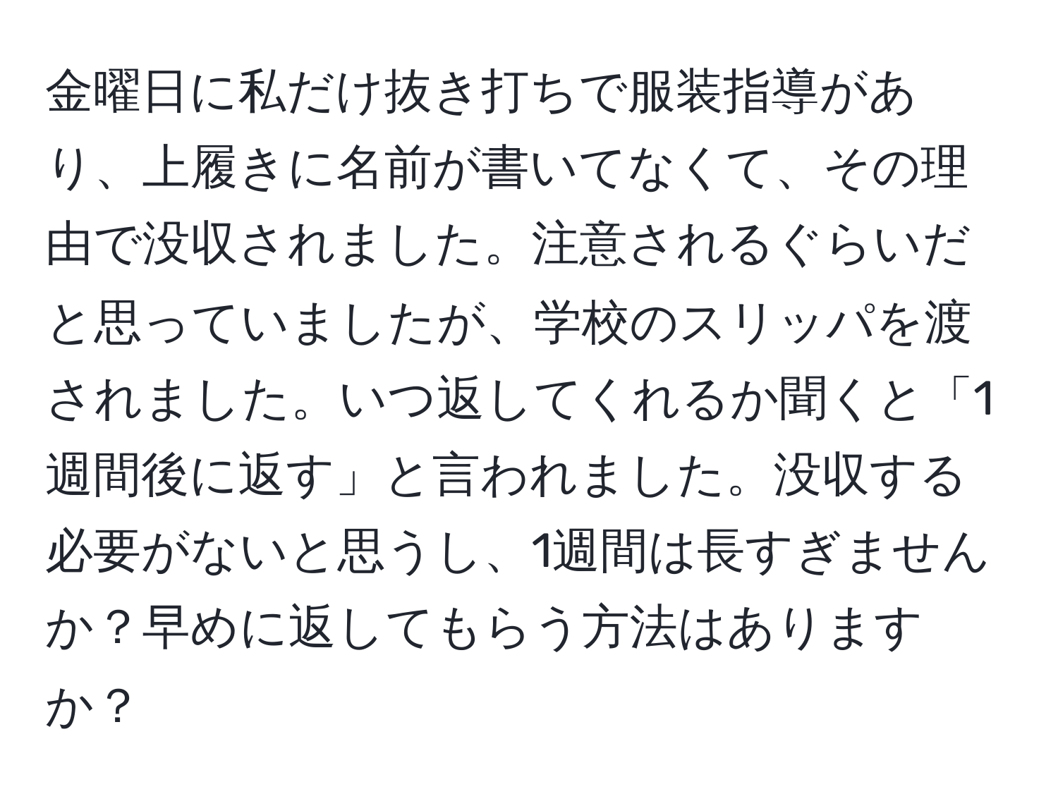 金曜日に私だけ抜き打ちで服装指導があり、上履きに名前が書いてなくて、その理由で没収されました。注意されるぐらいだと思っていましたが、学校のスリッパを渡されました。いつ返してくれるか聞くと「1週間後に返す」と言われました。没収する必要がないと思うし、1週間は長すぎませんか？早めに返してもらう方法はありますか？