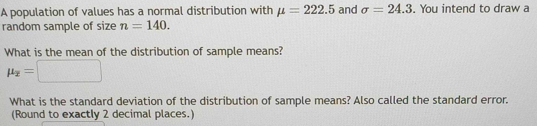 A population of values has a normal distribution with mu =222.5 and sigma =24.3. You intend to draw a 
random sample of size n=140. 
What is the mean of the distribution of sample means?
mu _overline x=□
What is the standard deviation of the distribution of sample means? Also called the standard error. 
(Round to exactly 2 decimal places.)