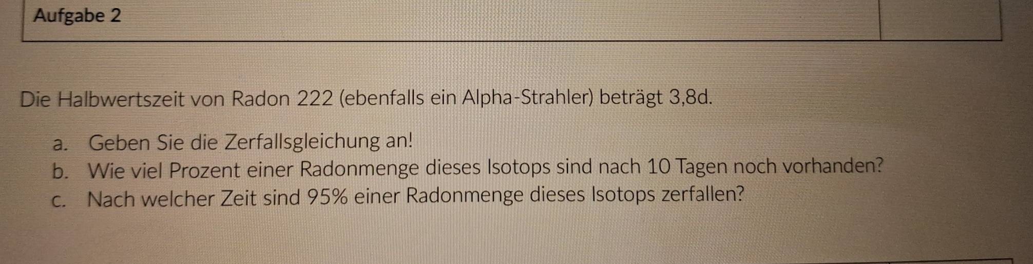 Aufgabe 2 
Die Halbwertszeit von Radon 222 (ebenfalls ein Alpha-Strahler) beträgt 3, 8d. 
a. Geben Sie die Zerfallsgleichung an! 
b. Wie viel Prozent einer Radonmenge dieses Isotops sind nach 10 Tagen noch vorhanden? 
c. Nach welcher Zeit sind 95% einer Radonmenge dieses Isotops zerfallen?