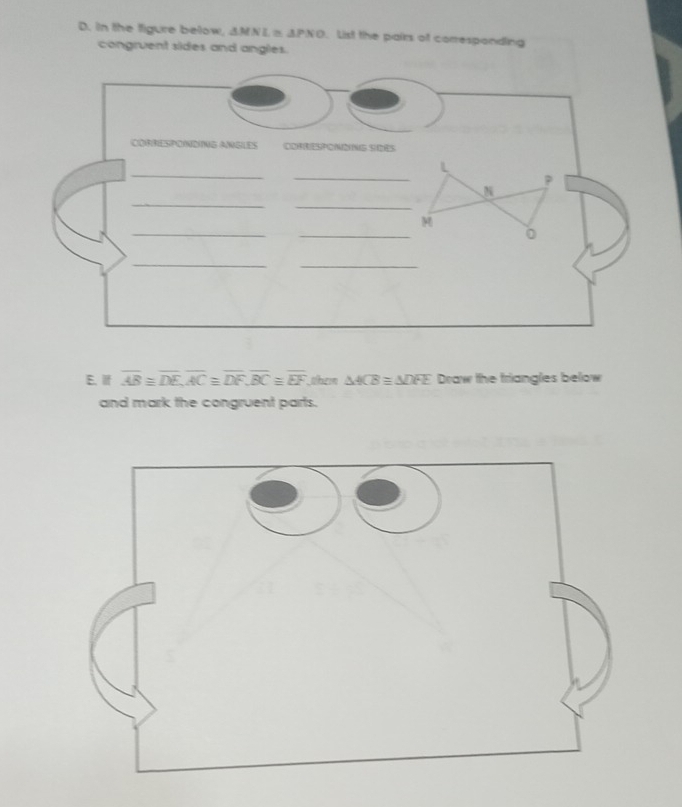 in the figure below, △ MNL≌ △ PNO. List the pairs of corresponding 
congruent sides and angles. 
CORRESPONDING ANGLES COFRESPONNG S)IES 
_ 
_ 
L
P
_ 
_
N
__
M
。 
_ 
_ 
E.if overline AB≌ overline DE, overline AC≌ overline DF, overline BC≌ overline EF them △ ACB≌ △ DFE * Draw the triangles below 
and mark the congruent parts.