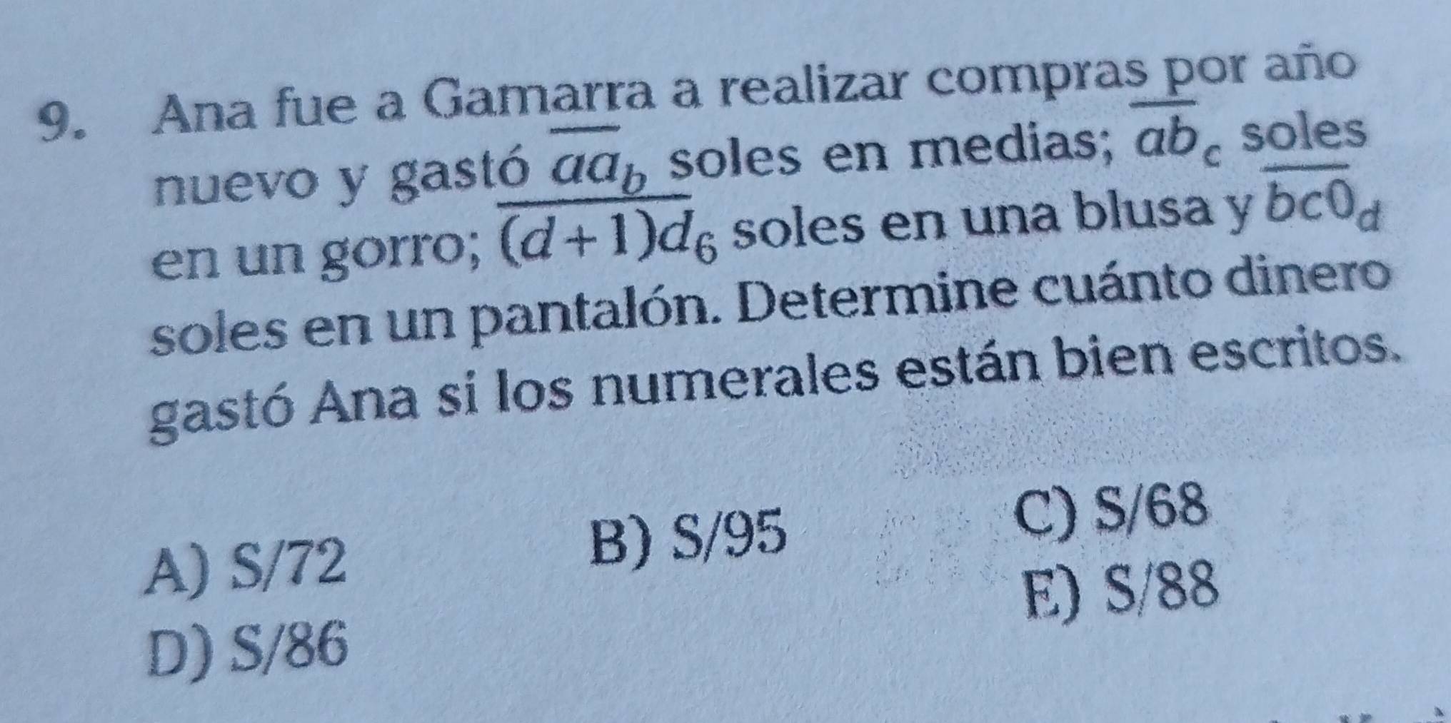 Ana fue a Gamarra a realizar compras por año
nuevo y gastó overline aa_b soles en medias; overline ab_c soles
en un gorro; overline (d+1)d_6 soles en una blusa y overline bc0_d
soles en un pantalón. Determine cuánto dinero
gastó Ana si los numerales están bien escritos.
A) S/72 B) S/95
C) S/68
E) S/88
D) S/86