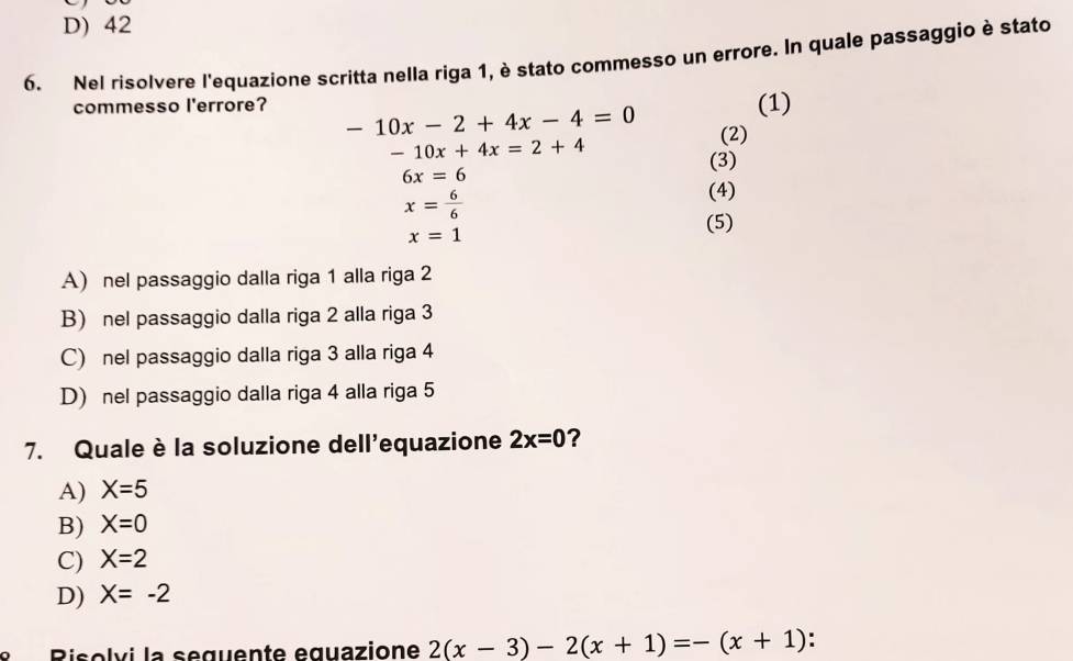 D) 42
6. Nel risolvere l'equazione scritta nella riga 1, è stato commesso un errore. In quale passaggio è stato
(1)
commesso l'errore? -10x-2+4x-4=0 (2)
-10x+4x=2+4
(3)
6x=6
x= 6/6 
(4)
x=1
(5)
A) nel passaggio dalla riga 1 alla riga 2
B) nel passaggio dalla riga 2 alla riga 3
C) nel passaggio dalla riga 3 alla riga 4
D) nel passaggio dalla riga 4 alla riga 5
7. Quale è la soluzione dell'equazione 2x=0 ?
A) X=5
B) X=0
C) X=2
D) X=-2
e R iso l v i la seguente equazione 2(x-3)-2(x+1)=-(x+1)