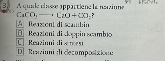 A quale classe appartiene la reazione
CaCO_3to CaO+CO_2 ?
A Reazioni di scambio
B Reazioni di doppio scambio
C Reazioni di sintesi
D Reazioni di decomposizione