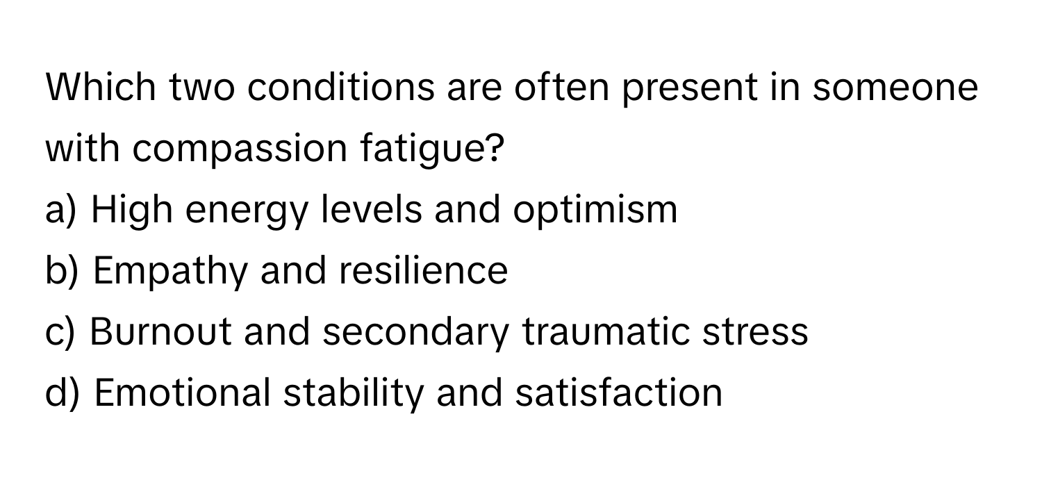 Which two conditions are often present in someone with compassion fatigue?

a) High energy levels and optimism
b) Empathy and resilience
c) Burnout and secondary traumatic stress
d) Emotional stability and satisfaction