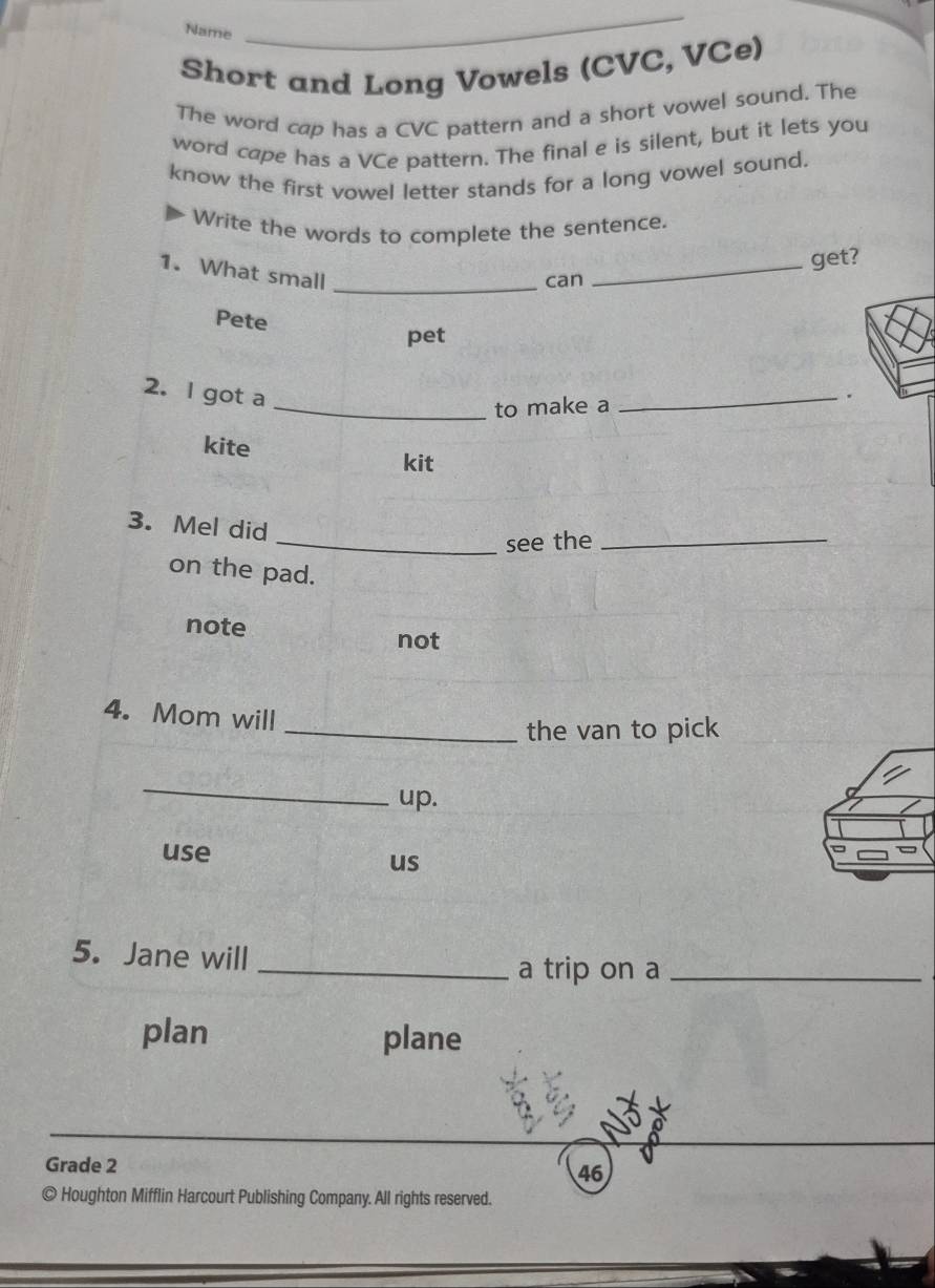 Name
_
Short and Long Vowels (CVC, VCe)
The word cap has a CVC pattern and a short vowel sound. The
word cape has a VCe pattern. The final e is silent, but it lets you
know the first vowel letter stands for a long vowel sound.
Write the words to complete the sentence.
1. What small_
can_ get?
Pete
pet
2. l got a
_to make a
_.
kite
kit
3. Mel did
_see the_
on the pad.
note not
4. Mom will
_the van to pick
_
up.
use
us
5. Jane will
_a trip on a_
plan plane
Grade 2 46
© Houghton Mifflin Harcourt Publishing Company. All rights reserved.