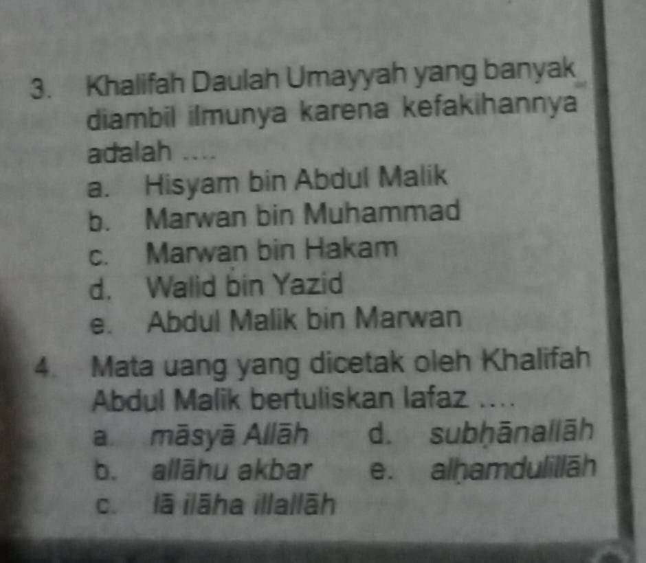 Khalifah Daulah Umayyah yang banyak
diambil ilmunya karena kefakihannya
adalah ....
a. Hisyam bin Abdul Malik
b. Marwan bin Muhammad
c. Marwan bin Hakam
d. Walid bin Yazid
e. Abdul Malik bin Marwan
4. Mata uang yang dicetak oleh Khalifah
Abdul Malik bertuliskan lafaz ....
a māsyā Allāh d. subḥānallāh
b. allāhu akbar e. alhamdulillāh
c. lā ilāha illallāh