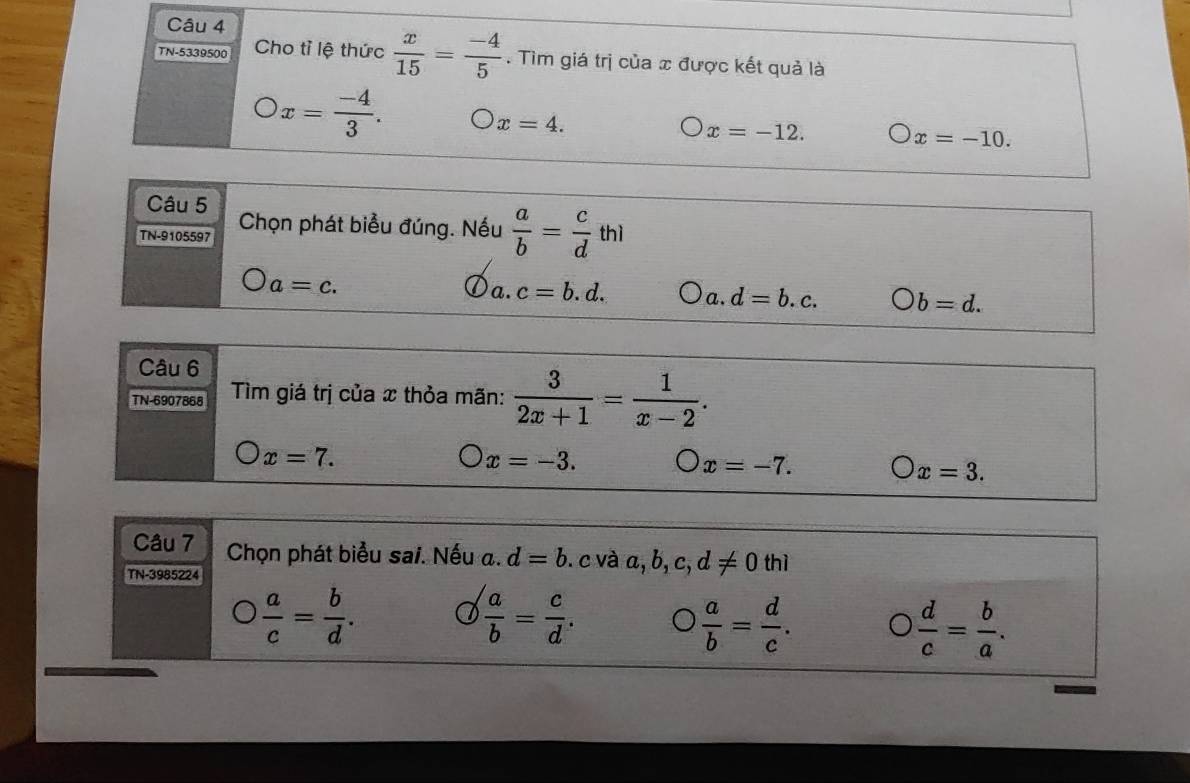 TN-5339500 Cho tỉ lệ thức  x/15 = (-4)/5 . Tìm giá trị của x được kết quả là
x= (-4)/3 .
x=4.
x=-12.
x=-10. 
Câu 5
TN-9105597 Chọn phát biểu đúng. Nếu  a/b = c/d thl
a=c.
a. c=b.d. a. d=b.c. bigcirc b=d. 
Câu 6
TN-6907868 Tìm giá trị của x thỏa mãn:  3/2x+1 = 1/x-2 .
x=7.
x=-3.
x=-7. bigcirc x=3. 
Câu 7 Chọn phát biểu sai. Nếu a. d=b
TN-3985224 .c và a, b, c, d!= 0 thì
 a/c = b/d .
 a/b = c/d .
 a/b = d/c .
 d/c = b/a .