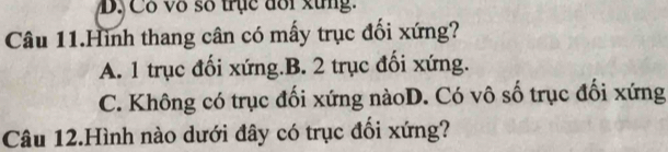 D, Cô vô số trục đổi xứng.
Câu 11.Hình thang cân có mấy trục đối xứng?
A. 1 trục đối xứng.B. 2 trục đối xứng.
C. Không có trục đối xứng nàoD. Có vô số trục đối xứng
Câu 12.Hình nào dưới đây có trục đối xứng?