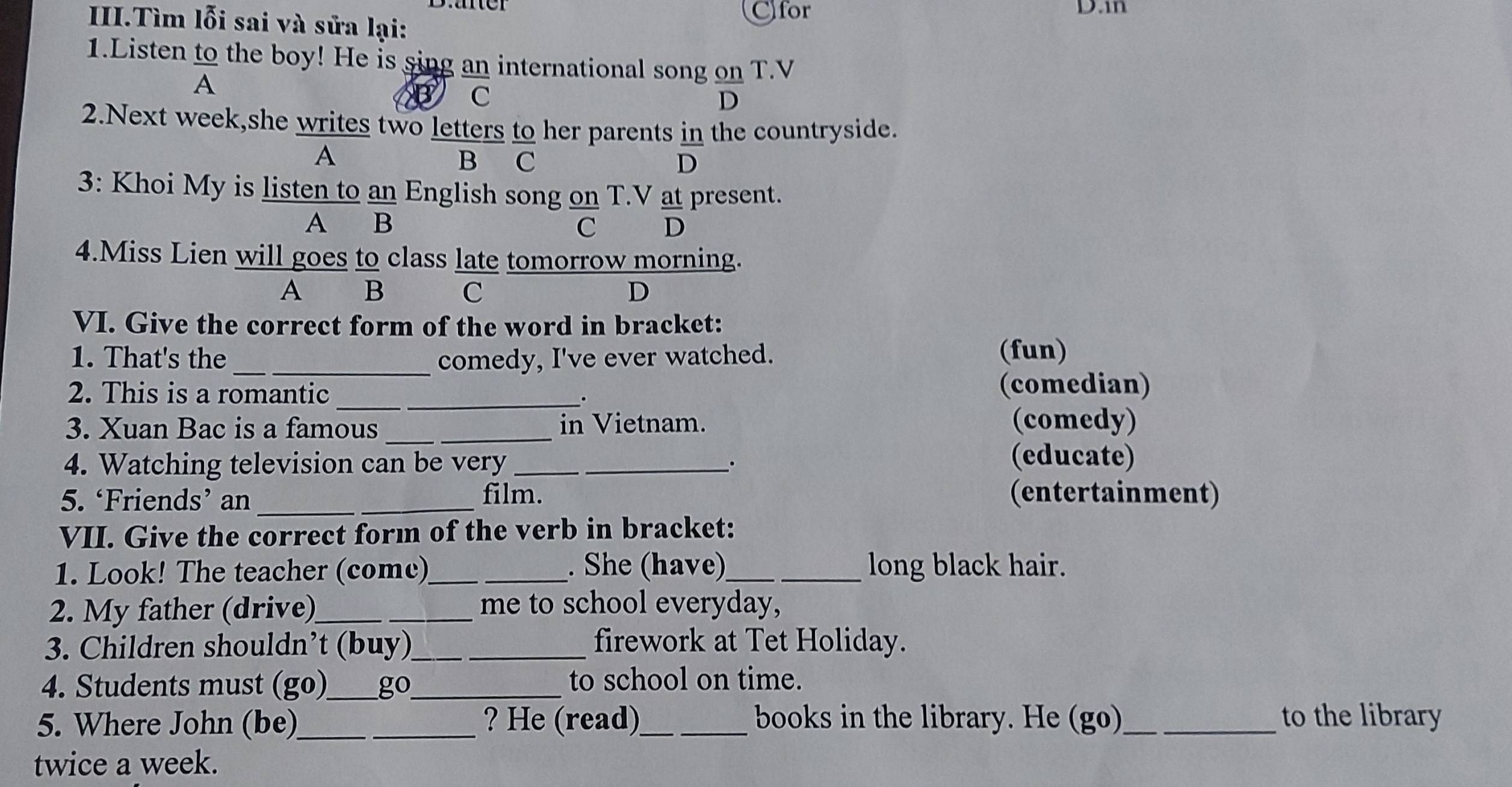 Cfor D.in
II.Tìm lỗi sai và sửa lại:
1.Listen to the boy! He is sing an international song on T.V
A
B C
D
2.Next week,she writes two letters to her parents in the countryside.
A
B C D
3: Khoi My is listen to an English song on T.V at present.
A B C D
4.Miss Lien will goes to class late tomorrow morning.
A B C D
VI. Give the correct form of the word in bracket:
1. That's the _comedy, I've ever watched.
(fun)
2. This is a romantic (comedian)
_.
3. Xuan Bac is a famous _in Vietnam. (comedy)
4. Watching television can be very __.
(educate)
5. ‘Friends’ an film. (entertainment)
VII. Give the correct form of the verb in bracket:
1. Look! The teacher (come)_ . She (have)_ long black hair.
2. My father (drive)_ _me to school everyday,
3. Children shouldn’t (buy)_ firework at Tet Holiday.
4. Students must (go)_ go_ to school on time.
5. Where John (be)_ ? He (read)_ books in the library. He (go)_ to the library
twice a week.