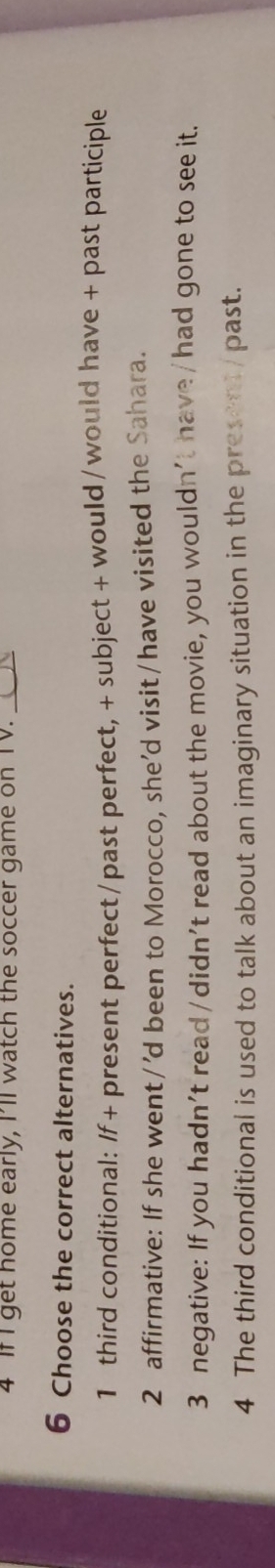 If I get nome early, I’ll watch the soccer game on TV._ 
6 Choose the correct alternatives. 
1 third conditional: If + present perfect /past perfect, + subject + would /would have + past participle 
2 affirmative: If she went/'d been to Morocco, she’d visit/have visited the Sahara. 
3 negative: If you hadn’t read/didn’t read about the movie, you wouldn't have /had gone to see it. 
4 The third conditional is used to talk about an imaginary situation in the present / past.