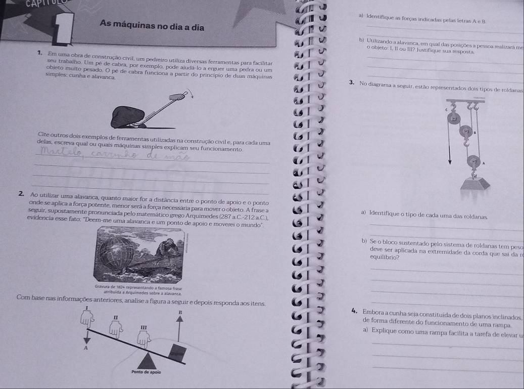 Identifique as forças indicadas pelas letras A e B
As máquinas no dia a dia b) Utilizando a alavanca, em qual das posições a pessoa realizarã me
o objeto: I, II ou III? Justifique sua resposta.
1 Em uma obra de construção civil, um pedreiro utiliza diversas ferramentas para facilitar_
seu trabalho. Um pé de cabra, por exemplo, pode ajudá-lo a erguer uma pedra ou um
objeto muito pesado. O pé de cabra funciona a partir do princípio de duas máquinas_
simples: cunha e alavanca. 3. No diagrama a seguir, estão representados dois tipos de roldanas
Cite outros dois exemplos de ferramentas utilizadas na construção civil e, para cada uma
_
delas, escreva qual ou quais máquinas simples explicam seu funcionamento
_
_
_
2. Ao utilizar uma alavanca, quanto maior for a distância entre o ponto de apoio e o ponto
onde se aplica a força potente, menor será a força necessária para mover o objeto. A frase a a) Identifique o tipo de cada uma das roldanas
seguir, supostamente pronunciada pelo matemático grego Arquimedes (287 a.C.-212 a.C.),
evidencia esse fato: "Deem-me uma alavanca e umo e moverei o mundo"_
_
b) Se o bloco sustentado pelo sistema de roldanas tem peso
deve ser aplicada na extremidade da corda que sai da n
equilibrio?
_
_
_
atribuída a Arquimedes sobre a alavança
Com base nas informações anteriores, analise a fiesponda aos itens 4. Embora a cunha seja constituida de dois planos inclinados
de forma diferente do funcionamento de uma rampa.
a) Explique como uma rampa facilita a tarefa de elevar
_
_
_