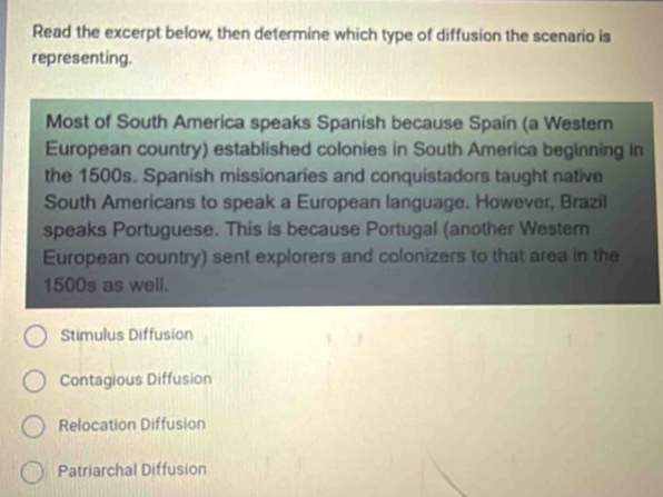 Read the excerpt below, then determine which type of diffusion the scenario is
representing.
Most of South America speaks Spanish because Spain (a Western
European country) established colonies in South America beginning in
the 1500s. Spanish missionaries and conquistadors taught native
South Americans to speak a European language. However, Brazil
speaks Portuguese. This is because Portugal (another Western
European country) sent explorers and colonizers to that area in the
1500s as well.
Stimulus Diffusion
Contagious Diffusion
Relocation Diffusion
Patriarchal Diffusion