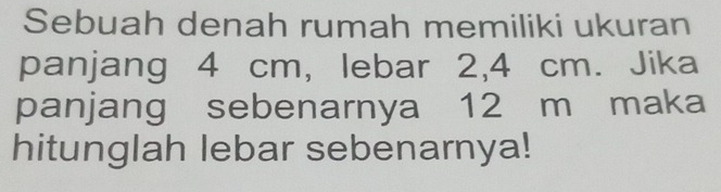 Sebuah denah rumah memiliki ukuran 
panjang 4 cm, lebar 2, 4 cm. Jika 
panjang sebenarnya 12 m maka 
hitunglah lebar sebenarnya!