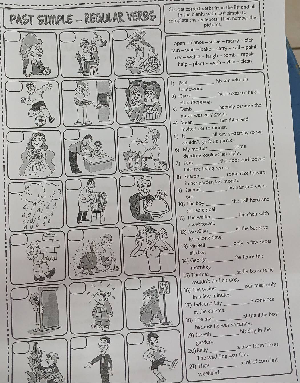 Choose correct verbs from the list and fill 
in the blanks with past simple to 
PAST SIMPLE - REGULAR VERBS complete the sentences. Then number the 
pictures. 
open - dance - serve - marry - pick 
rain - wait - bake - carry - call - paint 
cry - watch - laugh - comb - repair 
help - plant - wash - kick - clean 
1) Paul _his son with his 
homework. 
2) Carol _her boxes to the car 
after shopping. 
3) Denis_ happily because the 
music was very good. 
4) Susan _her sister and 
invited her to dinner. 
5) It _all day yesterday so we 
couldn't go for a picnic. 
6) My mother _some 
delicious cookies last night. 
7) Pam _the door and looked 
into the living room. 
8) Sharon _some nice flowers 
in her garden last month. 
9) Samuel _his hair and went 
out. 
10) The boy _the ball hard and 
scored a goal. 
11) The waiter_ the chair with 
a wet towel. 
12) Mrs.Clan _at the bus stop 
for a long time. 
13) Mr.Bell _only a few shoes 
all day. 
14) George _the fence this 
morning. 
15) Thomas _sadly because he 
couldn't find his dog. 
16) The waiter _our meal only 
in a few minutes. 
17) Jack and Lily _a romance 
at the cinema. 
18) The man _at the little boy 
because he was so funny. 
19) Joseph _his dog in the 
garden. 
20)Kelly_ a man from Texas. 
The wedding was fun. 
21) They _a lot of corn last 
weekend.