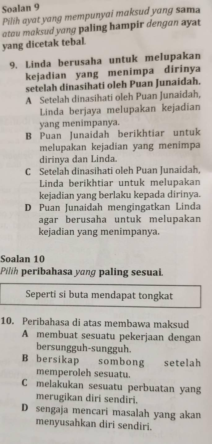 Soalan 9
Pilih ayat yang mempunyai maksud yang sama
atau maksud yang paling hampir dengan ayat
yang dicetak tebal.
9. Linda berusaha untuk melupakan
kejadian yang menimpa dirinya
setelah dinasihati oleh Puan Junaidah.
A Setelah dinasihati oleh Puan Junaidah,
Linda berjaya melupakan kejadian
yang menimpanya.
B Puan Junaidah berikhtiar untuk
melupakan kejadian yang menimpa
dirinya dan Linda.
C Setelah dinasihati oleh Puan Junaidah,
Linda berikhtiar untuk melupakan
kejadian yang berlaku kepada dirinya.
D Puan Junaidah mengingatkan Linda
agar berusaha untuk melupakan
kejadian yang menimpanya.
Soalan 10
Pilih peribahasa yang paling sesuai.
Seperti si buta mendapat tongkat
10. Peribahasa di atas membawa maksud
A membuat sesuatu pekerjaan dengan
bersungguh-sungguh.
B bersikap sombong setelah
memperoleh sesuatu.
C melakukan sesuatu perbuatan yang
merugikan diri sendiri.
D sengaja mencari masalah yang akan
menyusahkan diri sendiri.