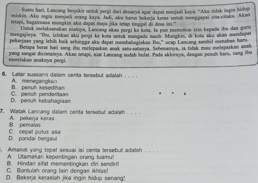 Suatu hari, Lancang berpikir untuk pergi dari desanya agar dapat menjadi kaya. “Aku tidak ingin hidup
miskin. Aku ingin menjadi orang kaya. Jadi, aku harus bekerja keras untuk menggapai cita-citaku. Akan
tetapi, bagaimana mungkin aku dapat maju jika tetap tinggal di desa ini.”
Untuk melaksanakan niatnya, Lancang akan pergi ke kota. Ia pun memohon izin kepada ibu dan guru
mengajinya. “Ibu, izinkan aku pergi ke kota untuk mengadu nasib. Mungkin, di kota aku akan mendapat
pekerjaan yang lebih baik sehingga aku dapat membahagiakan Ibu,” ucap Lancang sambil menahan haru.
Betapa berat hati sang ibu melepaskan anak satu-satunya. Sebenarnya, ia tidak mau melepaskan anak
yang sangat dicintainya. Akan tetapi, niat Lancang sudah bulat. Pada akhirnya, dengan penuh haru, sang ibu
merelakan anaknya pergi.
6. Latar suasana dalam cerita tersebut adalah . . . .
A. menegangkan
B. penuh kesedihan
C. penuh penderitaan
D. penuh kebahagiaan
7. Watak Lancang dalam cerita tersebut adalah . . . .
A. pekerja keras
B. pemalas
C. cepat putus asa
D. pandai bergaul
. Amanat yang tepat sesuai isi cerita tersebut adalah . . ..
A. Utamakan kepentingan orang tuamu!
B. Hindari sifat mementingkan diri sendiri!
C. Bantulah orang lain dengan ikhlas!
D. Bekerja keraslah jika ingin hidup senang!