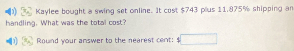 Kaylee bought a swing set online. It cost $743 plus 11.875% shipping an 
handling. What was the total cost? 
Round your answer to the nearest cent: