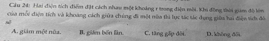 Hai điện tích điểm đặt cách nhau một khoảng r trong điện môi. Khi đồng thời giám độ lớn
của mỗi điện tích và khoảng cách giữa chúng đi một nữa thì lực tác tác dụng giữa hai điện tích đó
sẽ
A. giảm một nữa. B. giảm bốn lân. C. tăng gấp đôi. D. không đối.