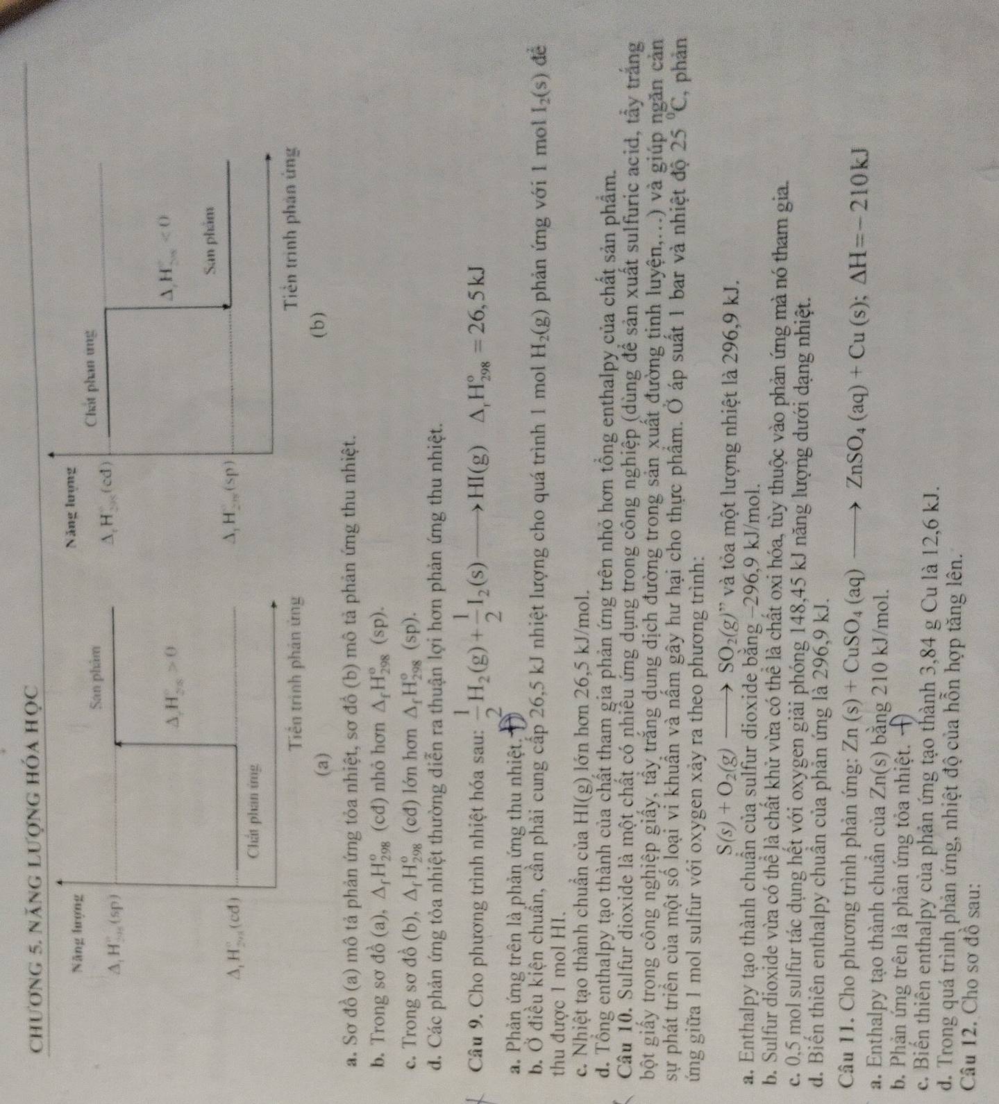 chương 5. năng lượng hóa học
Năng hượng Năng lượng
San phẩm Chát phan ứng
△ _1H_20)
△ _1H_(201)°(cd)
△ H_(28)^c>0
△ ,H_(5n)^(5n)<0</tex>
Sân phẩm
△ _1H_(201)°(cd)
△ _1H_2n(sp)
Chất phan ứng
Tiền trinh phân ứng Tiền trình phân ứng
(a) (b )
a. Sơ đồ (a) mô tả phản ứng tỏa nhiệt, sơ đồ (b) mô tả phản ứng thu nhiệt.
b. Trong sơ do^(lambda)(a). △ _fH_(298)^o (cđ) nhỏ hơn △ _fH_(298)^o(sp).
c. Trong sơ dhat o (b △ _fH_(298)^o (cđ) lớn hơn △ _fH_(298)°(sp).
đ. Các phản ứng tỏa nhiệt thường diễn ra thuận lợi hơn phản ứng thu nhiệt.
Câu 9. Cho phương trình nhiệt hóa sau:  1/2 H_2(g)+ 1/2 I_2(s)to HI(g) △ _rH_(298)°=26,5kJ
a. Phản ứng trên là phản ứng thu nhiệt.
b. Ở điều kiện chuẩn, cần phải cung cấp 26,5 kJ nhiệt lượng cho quá trình 1 mol H_2(g) phản ứng với 1 mol I_2(s) đề
thu được 1 mol HI.
c. Nhiệt tạo thành chuẩn của HI(g) ) lớn hơn 26,5 kJ/mol.
d. Tổng enthalpy tạo thành của chất tham gia phản ứng trên nhỏ hơn tổng enthalpy của chất sản phẩm.
Câu 10. Sulfur dioxide là một chất có nhiều ứng dụng trong công nghiệp (dùng để sản xuất sulfuric acid, tây trắng
bột giấy trong công nghiệp giấy, tầy trắng dung dịch đường trong sản xuất đường tinh luyện,...) và giúp ngăn cản
sự phát triển của một số loại vi khuẩn và nấm gây hư hại cho thực phẩm. Ở áp suất 1 bar và nhiệt độ 25°C , phản
ứng giữa 1 mol sulfur với oxygen xảy ra theo phương trình:
S(s)+O_2(g)to SO_2(g)'prime  ' và tỏa một lượng nhiệt là 296,9 kJ.
a. Enthalpy tạo thành chuận của sulfur dioxide bằng −296,9 kJ/mol.
b. Sulfur dioxide vừa có thể là chất khử vừa có thể là chất oxi hóa, tùy thuộc vào phản ứng mà nó tham gia.
c. 0,5 mol sulfur tác dụng hết với oxygen giải phóng 148,45 kJ năng lượng dưới dạng nhiệt.
d. Biến thiên enthalpy chuẩn của phản ứng là 296,9 kJ.
Câu 11. Cho phương trình phản ứng: Zn(s)+CuSO_4(aq)to ZnSO_4(aq)+Cu(s);Delta H=-210kJ
a. Enthalpy tạo thành chuẩn của Zn(s) bằng 210 kJ/mol.
b. Phản ứng trên là phản ứng tỏa nhiệt. ·
c. Biến thiên enthalpy của phản ứng tạo thành 3,84 g Cu là 12,6 kJ.
d. Trong quá trình phản ứng, nhiệt độ của hỗn hợp tăng lên.
Câu 12. Cho sơ đồ sau: