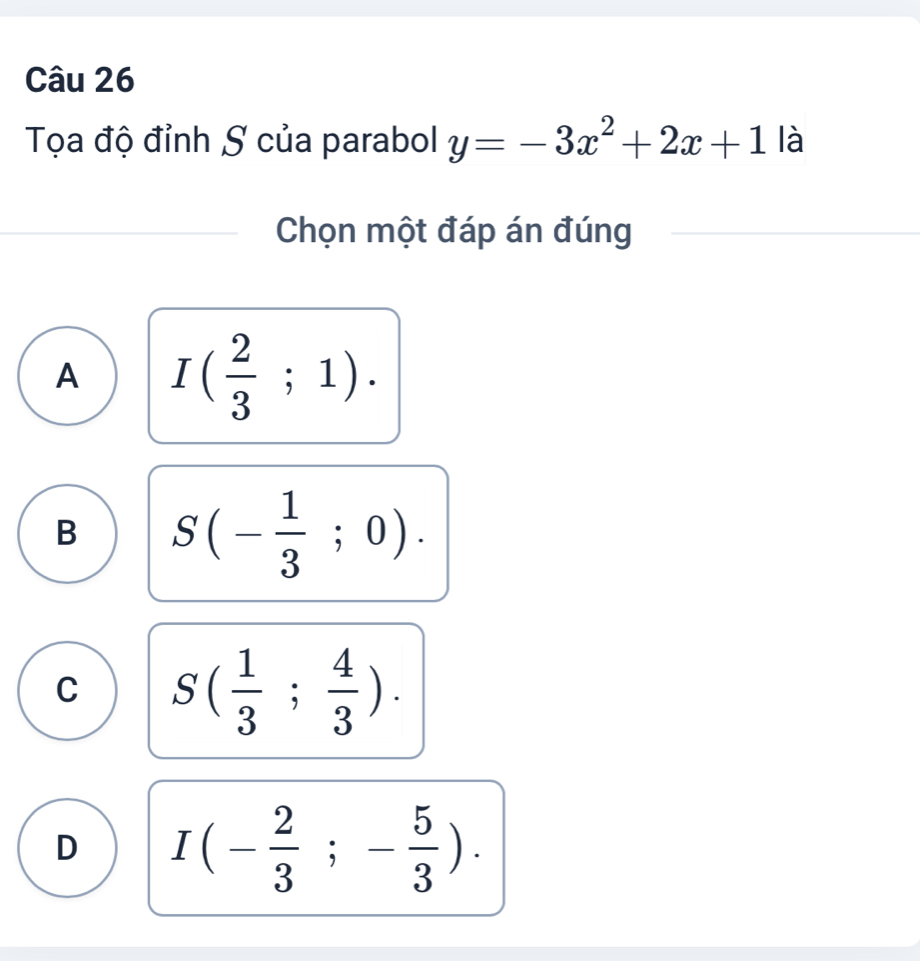 Tọa độ đỉnh S của parabol y=-3x^2+2x+1 là
Chọn một đáp án đúng
A I( 2/3 ;1).
B S(- 1/3 ;0).
C S( 1/3 ; 4/3 ).
D I(- 2/3 ;- 5/3 ).