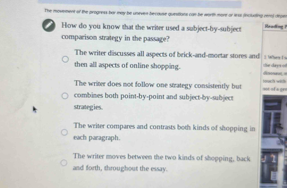 The movement of the progress bar may be uneven because questions can be worth more or less (including zero) deper
I How do you know that the writer used a subject-by-subject Reading P
comparison strategy in the passage?
The writer discusses all aspects of brick-and-mortar stores and 1 When I s
then all aspects of online shopping.
the days of
dinosaur π
touch with
The writer does not follow one strategy consistently but not of a ger
combines both point-by-point and subject-by-subject
strategies.
The writer compares and contrasts both kinds of shopping in
each paragraph.
The writer moves between the two kinds of shopping, back
and forth, throughout the essay.