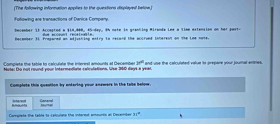 [The following information applies to the questions displayed below.] 
Following are transactions of Danica Company. 
December 13 Accepted a $14,000, 45-day, 8% note in granting Miranda Lee a time extension on her past- 
due account receivable. 
December 31 Prepared an adjusting entry to record the accrued interest on the Lee note.
31^(st)
Complete the table to calculate the interest amounts at December and use the calculated value to prepare your journal entries. 
Note: Do not round your intermediate calculations. Use 360 days a year. 
Complete this question by entering your answers in the tabs below. 
Interest General 
Amounts Journal 
Complete the table to calculate the interest amounts at December 31^(st).