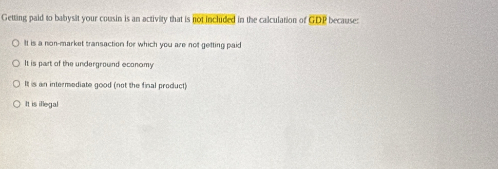 Getting paid to babysit your cousin is an activity that is not included in the calculation of C DD because:
It is a non-market transaction for which you are not getting paid
It is part of the underground economy
It is an intermediate good (not the final product)
It is illegal