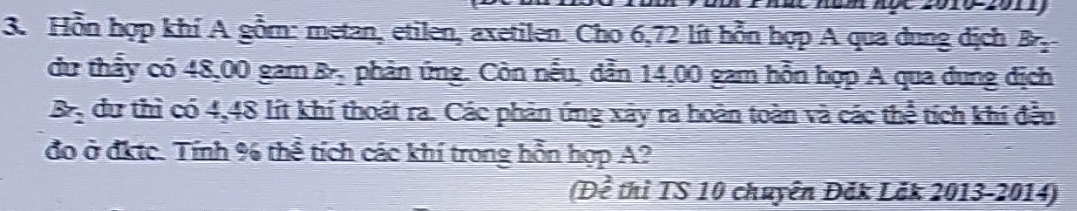 Hỗn hợp khí A gồm: metan, etilen, axetilen. Cho 6,72 lít hỗn hợp A qua dung dịch B 
du thấy có 48,00 gam Br_2 phản ứng. Còn nếu, dẫn 14,00 gam hỗn hợp A qua dung dịch
Br_2 dư thì có 4,48 lít khí thoát ra. Các phản ứng xảy ra hoàn toàn và các thể tích khí đều 
đo ở đktc. Tính % thể tích các khí trong hỗn hợp A? 
(Để thì TS 10 chuyên Đăk Lăk 2013-2014)