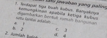 In satu jawaban yang paling
1. Terdapat tiga buah kubus. Banyaknya
kemungkinan apabila ketiga kubus
digambarkan bentuk rumah bangunan
satu lantai adalah ....
a. 1 c. 3
b. 2
2. Jumlah balok d. 4