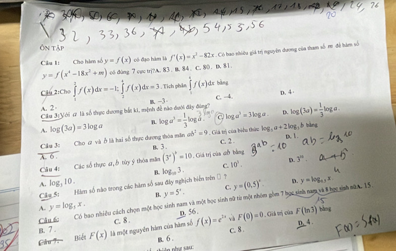 ÔN Tập
Câu 1: Cho hàm số y=f(x) có đạo hàm là f'(x)=x^2-82x. Có bao nhiêu giá trị nguyên dương của tham số m đề hàm số
y=f(x^4-18x^2+m) c6 đúng 7 cực trj?A. 83 . B. 84 . C. 80 . D. 81 .
Câu 2:( Cho ∈tlimits _1^(2f(x)dx=-1;∈tlimits _2^4f(x)dx=3. Tích phân ∈tlimits _1^4f(x)dx bǎng
A. 2 B. -3 C. -4. D. 4·
Câu 3:Yới # là số thực dương bắt kì, mệnh đề nào dưới đây đúng?
D.
A. log (3a)=3log a B. log a^3)= 1/3 log a. a log a^3=3log a. log (3a)= 1/3 log a.
Câu 3: Cho ơ và b là hai số thực dương thỏa mãn ab^2=9. Giá trị của biểu thức log _3a+2log _3bbing
D. 1 .
B. 3 . C. 2 .
A. 6 .
Câu 4: Các số thực a, b tùy ý thỏa mãn (3^a)^b=10. Giá trị của āh bằng
B. log _103. C. 10^3. D. 3^(10).
A. log, 10 . D. y=log _0.5x
Câu 5: Hàm số nào trong các hàm số sau đây nghịch biến trên □ ?
B. y=5^x. C. y=(0,5)^x.
Câu 6: Có bao nhiêu cách chọn một học sinh nam và một học sinh nữ từ một nhóm gồm 7 học sinh nam và 8 học sinh nữA 15.
A. y=log _5x. bàng
B. 7 . C. 8 . D. 56 .
Câu 7. Biết F(x) là một nguyên hàm của hàm số f(x)=e^(2x) √à F(0)=0 , Giá trị của F(ln 3)
C. 8 . D. 4 .
B. 6 .